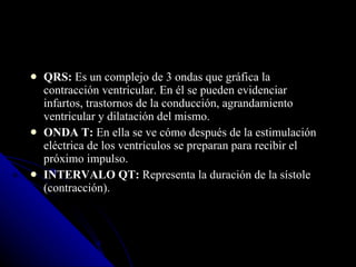 QRS:  Es un complejo de 3 ondas que gráfica la contracción ventricular. En él se pueden evidenciar infartos, trastornos de la conducción, agrandamiento ventricular y dilatación del mismo. ONDA T:  En ella se ve cómo después de la estimulación eléctrica de los ventrículos se preparan para recibir el próximo impulso. INTERVALO QT:  Representa la duración de la sístole (contracción). 