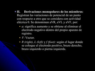 II. Derivaciones monopolares de los miembros : Registran las variaciones de potencial de un punto con respecto a otro que se considera con actividad elécrica 0. Se denominan aVR, aVL y aVF, por:  a : significa aumento y se obtiene al eliminar el electrodo negativo dentro del propio aparato de registro.  V : Vector.  R (right) ,  L (left)  y  f (foot) : según el lugar donde se coloque el electrodo positivo, brazo derecho, brazo izquierdo o pierna izquierda. 