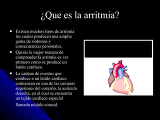¿Que es la arritmia? Existen muchos tipos de arritmia los cuales producen una amplia gama de síntomas y consecuencias personales.  Quizás la mejor manera de comprender la arritmia es ver primero como se produce un latido cardiaco.  La cadena de eventos que conduce a un latido cardiaco comienzan en una de las camaras superiores del corazón, la aurícula derecha, en el cual se encuentra un tejido cardiaco especial llamado nódulo sinusal.   