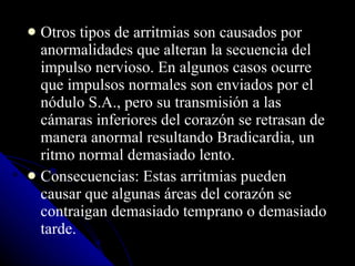 Otros tipos de arritmias son causados por anormalidades que alteran la secuencia del impulso nervioso. En algunos casos ocurre que impulsos normales son enviados por el nódulo S.A., pero su transmisión a las cámaras inferiores del corazón se retrasan de manera anormal resultando Bradicardia, un ritmo normal demasiado lento.  Consecuencias: Estas arritmias pueden causar que algunas áreas del corazón se contraigan demasiado temprano o demasiado tarde.  