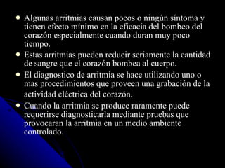 Algunas arritmias causan pocos o ningún síntoma y tienen efecto mínimo en la eficacia del bombeo del corazón especialmente cuando duran muy poco tiempo.  Estas arritmias pueden reducir seriamente la cantidad de sangre que el corazón bombea al cuerpo. El diagnostico de arritmia se hace utilizando uno o mas procedimientos que proveen una grabación de la actividad eléctrica del corazón.   Cuando la arritmia se produce raramente puede requerirse diagnosticarla mediante pruebas que provocaran la arritmia en un medio ambiente controlado.  