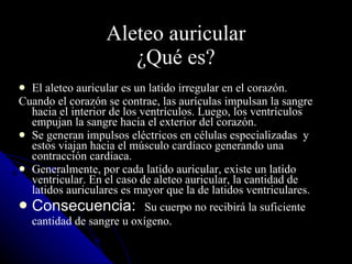 Aleteo auricular ¿Qué es? El aleteo auricular es un latido irregular en el corazón.  Cuando el corazón se contrae, las aurículas impulsan la sangre hacia el interior de los ventrículos. Luego, los ventrículos empujan la sangre hacia el exterior del corazón.  Se generan impulsos eléctricos en células especializadas  y estos viajan hacia el músculo cardíaco generando una contracción cardiaca. Generalmente, por cada latido auricular, existe un latido ventricular. En el caso de aleteo auricular, la cantidad de latidos auriculares es mayor que la de latidos ventriculares. Consecuencia:  Su cuerpo no recibirá la suficiente cantidad de sangre u oxígeno.   