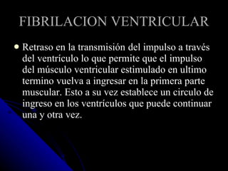FIBRILACION VENTRICULAR Retraso en la transmisión   del impulso a través  del ventrículo lo que permite que el impulso del músculo ventricular estimulado en ultimo termino vuelva a ingresar en la primera parte muscular. Esto a su vez establece un circulo de ingreso en los ventrículos que puede continuar una y otra vez. 