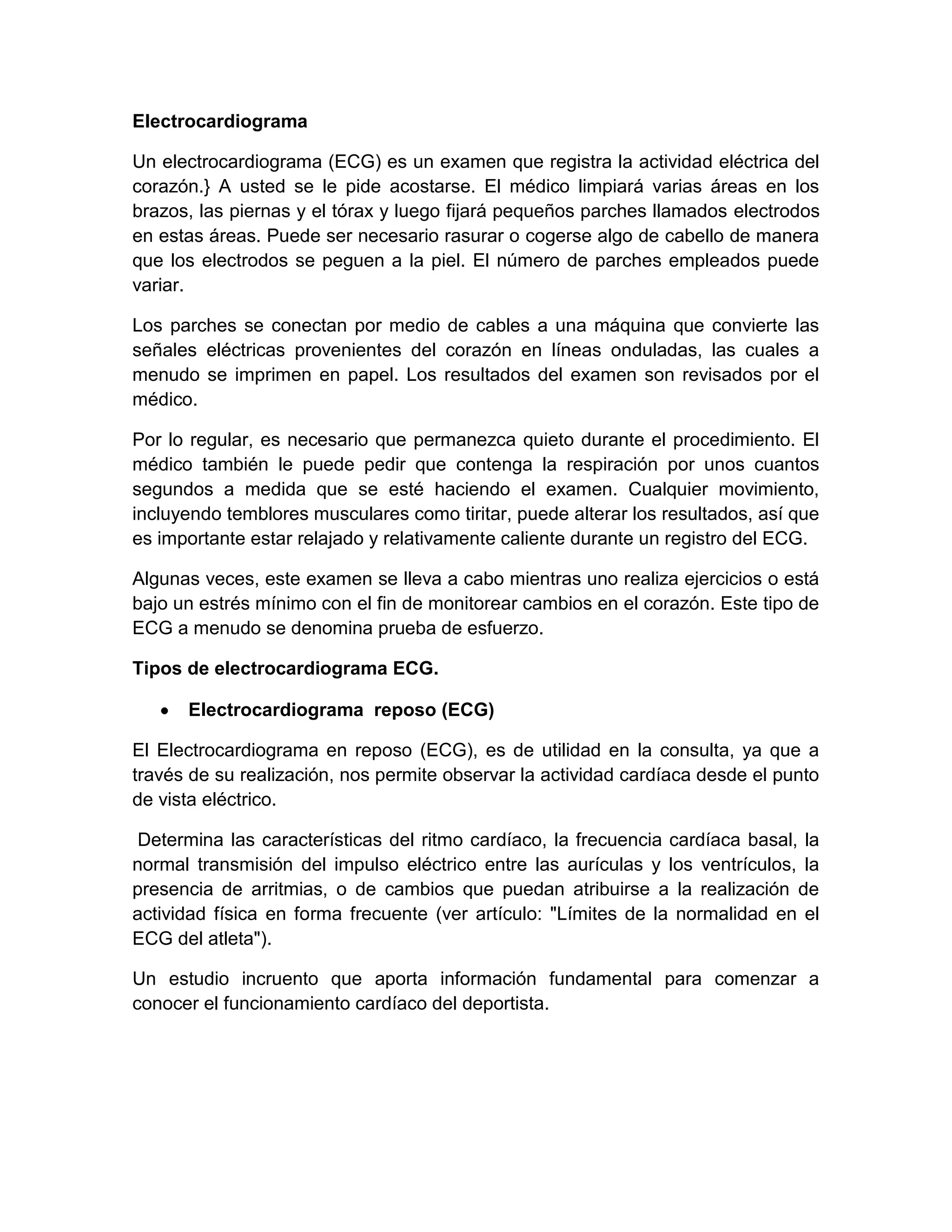 Electrocardiograma

Un electrocardiograma (ECG) es un examen que registra la actividad eléctrica del
corazón.} A usted se le pide acostarse. El médico limpiará varias áreas en los
brazos, las piernas y el tórax y luego fijará pequeños parches llamados electrodos
en estas áreas. Puede ser necesario rasurar o cogerse algo de cabello de manera
que los electrodos se peguen a la piel. El número de parches empleados puede
variar.

Los parches se conectan por medio de cables a una máquina que convierte las
señales eléctricas provenientes del corazón en líneas onduladas, las cuales a
menudo se imprimen en papel. Los resultados del examen son revisados por el
médico.

Por lo regular, es necesario que permanezca quieto durante el procedimiento. El
médico también le puede pedir que contenga la respiración por unos cuantos
segundos a medida que se esté haciendo el examen. Cualquier movimiento,
incluyendo temblores musculares como tiritar, puede alterar los resultados, así que
es importante estar relajado y relativamente caliente durante un registro del ECG.

Algunas veces, este examen se lleva a cabo mientras uno realiza ejercicios o está
bajo un estrés mínimo con el fin de monitorear cambios en el corazón. Este tipo de
ECG a menudo se denomina prueba de esfuerzo.

Tipos de electrocardiograma ECG.

      Electrocardiograma reposo (ECG)

El Electrocardiograma en reposo (ECG), es de utilidad en la consulta, ya que a
través de su realización, nos permite observar la actividad cardíaca desde el punto
de vista eléctrico.

 Determina las características del ritmo cardíaco, la frecuencia cardíaca basal, la
normal transmisión del impulso eléctrico entre las aurículas y los ventrículos, la
presencia de arritmias, o de cambios que puedan atribuirse a la realización de
actividad física en forma frecuente (ver artículo: "Límites de la normalidad en el
ECG del atleta").

Un estudio incruento que aporta información fundamental para comenzar a
conocer el funcionamiento cardíaco del deportista.
 