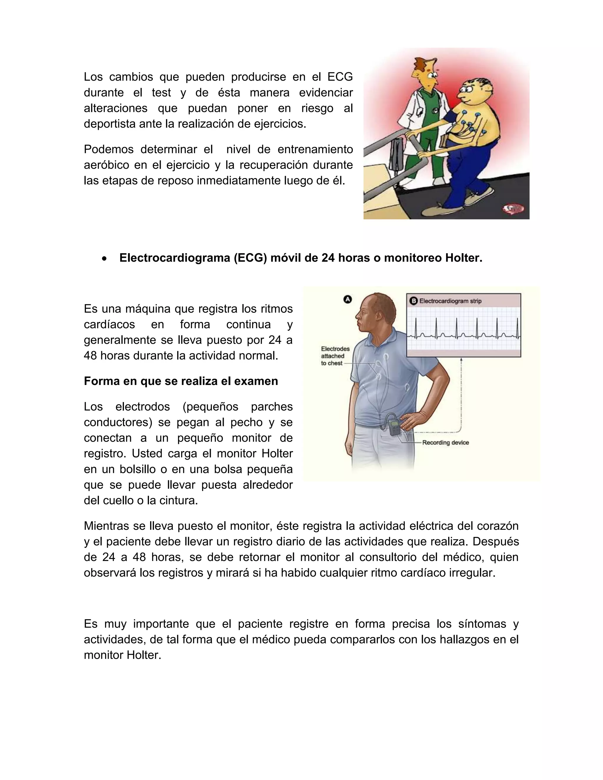 Los cambios que pueden producirse en el ECG
durante el test y de ésta manera evidenciar
alteraciones que puedan poner en riesgo al
deportista ante la realización de ejercicios.

Podemos determinar el nivel de entrenamiento
aeróbico en el ejercicio y la recuperación durante
las etapas de reposo inmediatamente luego de él.




      Electrocardiograma (ECG) móvil de 24 horas o monitoreo Holter.



Es una máquina que registra los ritmos
cardíacos en forma continua y
generalmente se lleva puesto por 24 a
48 horas durante la actividad normal.

Forma en que se realiza el examen

Los electrodos (pequeños parches
conductores) se pegan al pecho y se
conectan a un pequeño monitor de
registro. Usted carga el monitor Holter
en un bolsillo o en una bolsa pequeña
que se puede llevar puesta alrededor
del cuello o la cintura.

Mientras se lleva puesto el monitor, éste registra la actividad eléctrica del corazón
y el paciente debe llevar un registro diario de las actividades que realiza. Después
de 24 a 48 horas, se debe retornar el monitor al consultorio del médico, quien
observará los registros y mirará si ha habido cualquier ritmo cardíaco irregular.



Es muy importante que el paciente registre en forma precisa los síntomas y
actividades, de tal forma que el médico pueda compararlos con los hallazgos en el
monitor Holter.
 