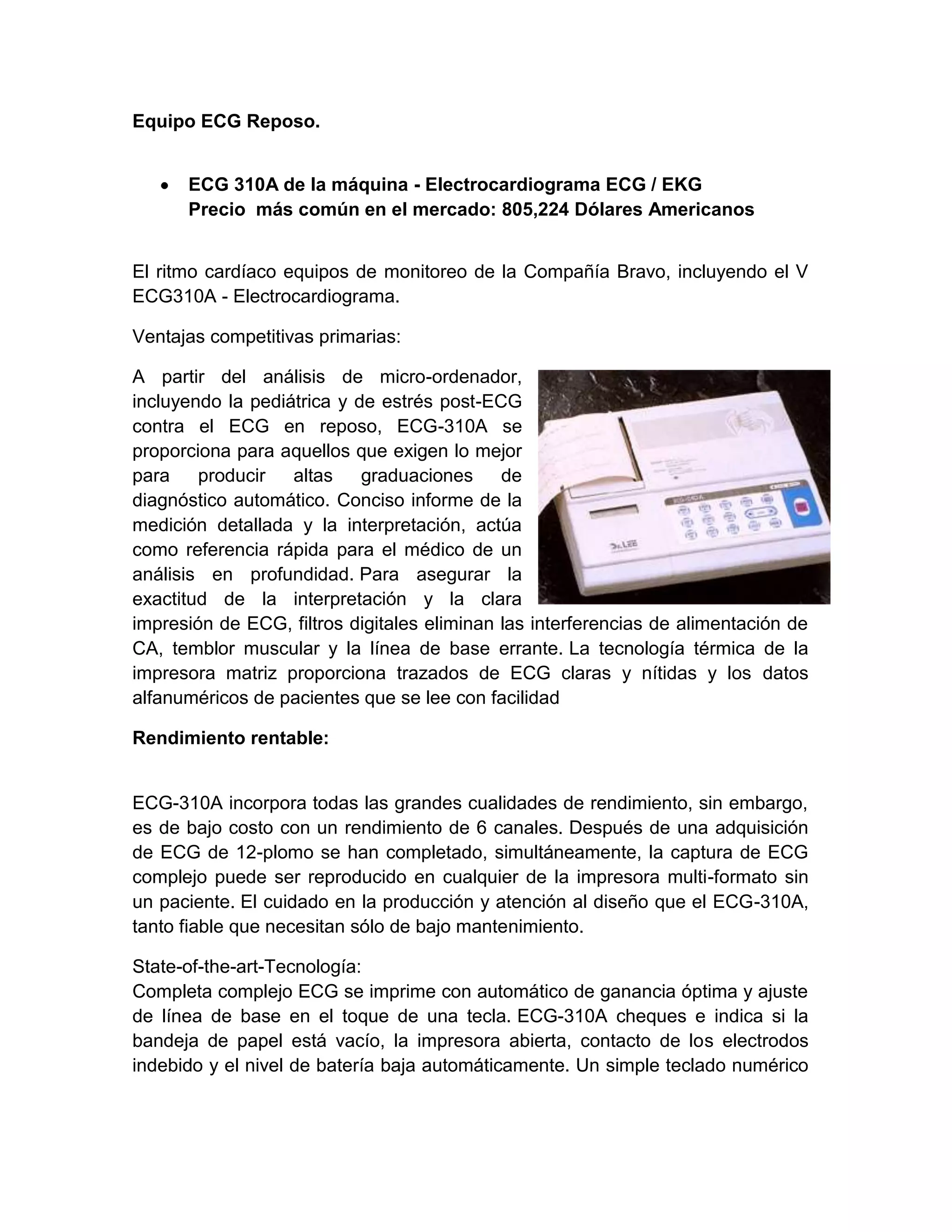 Equipo ECG Reposo.


      ECG 310A de la máquina - Electrocardiograma ECG / EKG
      Precio más común en el mercado: 805,224 Dólares Americanos


El ritmo cardíaco equipos de monitoreo de la Compañía Bravo, incluyendo el V
ECG310A - Electrocardiograma.

Ventajas competitivas primarias:

A partir del análisis de micro-ordenador,
incluyendo la pediátrica y de estrés post-ECG
contra el ECG en reposo, ECG-310A se
proporciona para aquellos que exigen lo mejor
para    producir   altas    graduaciones de
diagnóstico automático. Conciso informe de la
medición detallada y la interpretación, actúa
como referencia rápida para el médico de un
análisis en profundidad. Para asegurar la
exactitud de la interpretación y la clara
impresión de ECG, filtros digitales eliminan las interferencias de alimentación de
CA, temblor muscular y la línea de base errante. La tecnología térmica de la
impresora matriz proporciona trazados de ECG claras y nítidas y los datos
alfanuméricos de pacientes que se lee con facilidad

Rendimiento rentable:


ECG-310A incorpora todas las grandes cualidades de rendimiento, sin embargo,
es de bajo costo con un rendimiento de 6 canales. Después de una adquisición
de ECG de 12-plomo se han completado, simultáneamente, la captura de ECG
complejo puede ser reproducido en cualquier de la impresora multi-formato sin
un paciente. El cuidado en la producción y atención al diseño que el ECG-310A,
tanto fiable que necesitan sólo de bajo mantenimiento.

State-of-the-art-Tecnología:
Completa complejo ECG se imprime con automático de ganancia óptima y ajuste
de línea de base en el toque de una tecla. ECG-310A cheques e indica si la
bandeja de papel está vacío, la impresora abierta, contacto de los electrodos
indebido y el nivel de batería baja automáticamente. Un simple teclado numérico
 