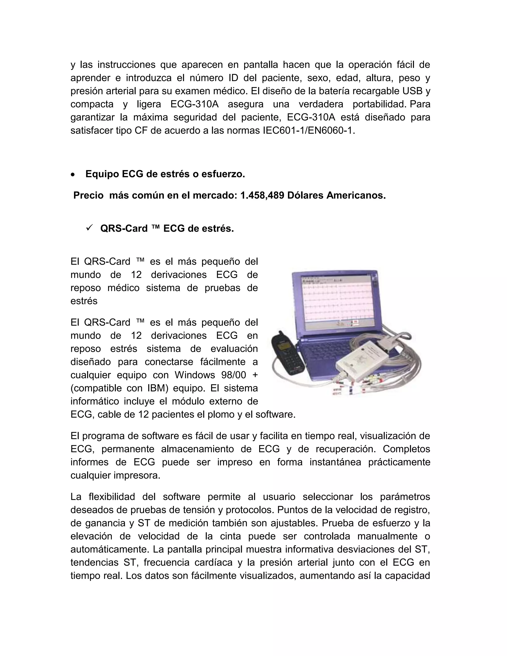 y las instrucciones que aparecen en pantalla hacen que la operación fácil de
aprender e introduzca el número ID del paciente, sexo, edad, altura, peso y
presión arterial para su examen médico. El diseño de la batería recargable USB y
compacta y ligera ECG-310A asegura una verdadera portabilidad. Para
garantizar la máxima seguridad del paciente, ECG-310A está diseñado para
satisfacer tipo CF de acuerdo a las normas IEC601-1/EN6060-1.



   Equipo ECG de estrés o esfuerzo.

Precio más común en el mercado: 1.458,489 Dólares Americanos.


    QRS-Card ™ ECG de estrés.


El QRS-Card ™ es el más pequeño del
mundo de 12 derivaciones ECG de
reposo médico sistema de pruebas de
estrés

El QRS-Card ™ es el más pequeño del
mundo de 12 derivaciones ECG en
reposo estrés sistema de evaluación
diseñado para conectarse fácilmente a
cualquier equipo con Windows 98/00 +
(compatible con IBM) equipo. El sistema
informático incluye el módulo externo de
ECG, cable de 12 pacientes el plomo y el software.

El programa de software es fácil de usar y facilita en tiempo real, visualización de
ECG, permanente almacenamiento de ECG y de recuperación. Completos
informes de ECG puede ser impreso en forma instantánea prácticamente
cualquier impresora.

La flexibilidad del software permite al usuario seleccionar los parámetros
deseados de pruebas de tensión y protocolos. Puntos de la velocidad de registro,
de ganancia y ST de medición también son ajustables. Prueba de esfuerzo y la
elevación de velocidad de la cinta puede ser controlada manualmente o
automáticamente. La pantalla principal muestra informativa desviaciones del ST,
tendencias ST, frecuencia cardíaca y la presión arterial junto con el ECG en
tiempo real. Los datos son fácilmente visualizados, aumentando así la capacidad
 