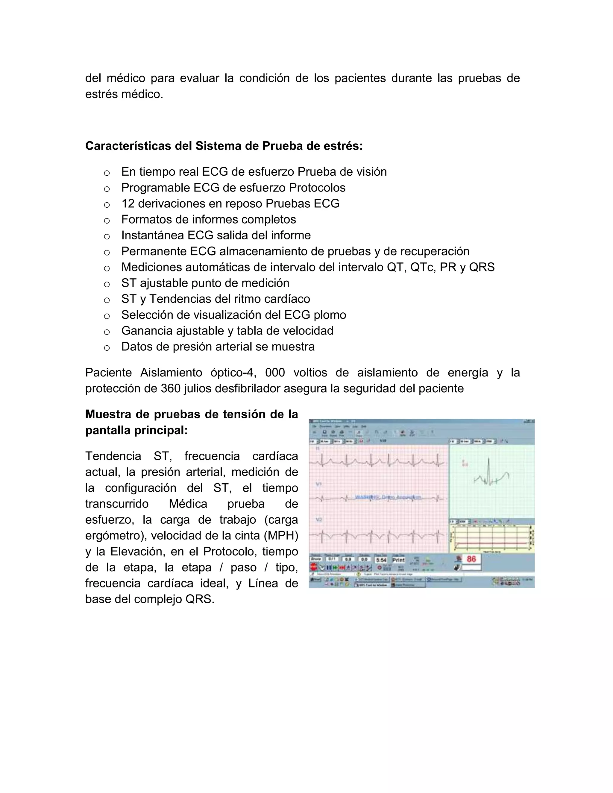 del médico para evaluar la condición de los pacientes durante las pruebas de
estrés médico.



Características del Sistema de Prueba de estrés:

   o   En tiempo real ECG de esfuerzo Prueba de visión
   o   Programable ECG de esfuerzo Protocolos
   o   12 derivaciones en reposo Pruebas ECG
   o   Formatos de informes completos
   o   Instantánea ECG salida del informe
   o   Permanente ECG almacenamiento de pruebas y de recuperación
   o   Mediciones automáticas de intervalo del intervalo QT, QTc, PR y QRS
   o   ST ajustable punto de medición
   o   ST y Tendencias del ritmo cardíaco
   o   Selección de visualización del ECG plomo
   o   Ganancia ajustable y tabla de velocidad
   o   Datos de presión arterial se muestra

Paciente Aislamiento óptico-4, 000 voltios de aislamiento de energía y la
protección de 360 julios desfibrilador asegura la seguridad del paciente

Muestra de pruebas de tensión de la
pantalla principal:

Tendencia ST, frecuencia cardíaca
actual, la presión arterial, medición de
la configuración del ST, el tiempo
transcurrido    Médica      prueba    de
esfuerzo, la carga de trabajo (carga
ergómetro), velocidad de la cinta (MPH)
y la Elevación, en el Protocolo, tiempo
de la etapa, la etapa / paso / tipo,
frecuencia cardíaca ideal, y Línea de
base del complejo QRS.
 