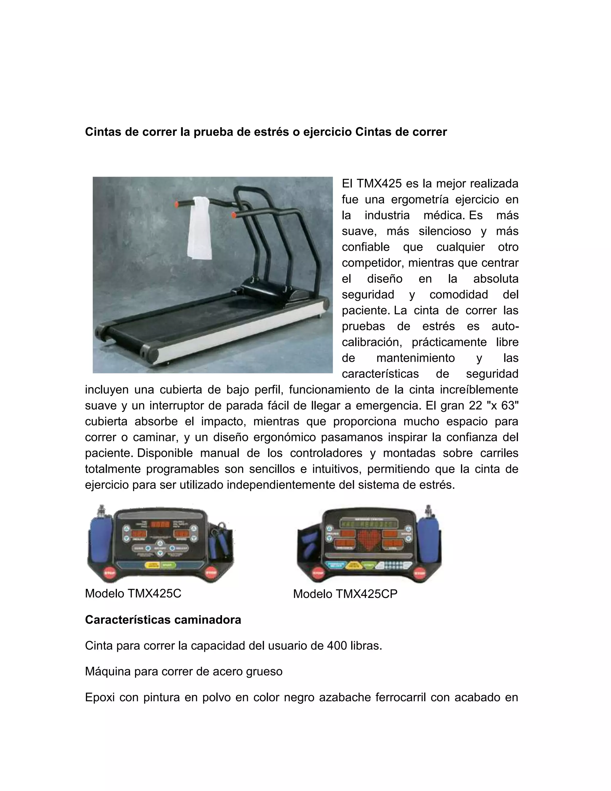 Cintas de correr la prueba de estrés o ejercicio Cintas de correr



                                                El TMX425 es la mejor realizada
                                                fue una ergometría ejercicio en
                                                la industria médica. Es más
                                                suave, más silencioso y más
                                                confiable que cualquier otro
                                                competidor, mientras que centrar
                                                el diseño en la absoluta
                                                seguridad y comodidad del
                                                paciente. La cinta de correr las
                                                pruebas de estrés es auto-
                                                calibración, prácticamente libre
                                                de      mantenimiento   y    las
                                                características de seguridad
incluyen una cubierta de bajo perfil, funcionamiento de la cinta increíblemente
suave y un interruptor de parada fácil de llegar a emergencia. El gran 22 "x 63"
cubierta absorbe el impacto, mientras que proporciona mucho espacio para
correr o caminar, y un diseño ergonómico pasamanos inspirar la confianza del
paciente. Disponible manual de los controladores y montadas sobre carriles
totalmente programables son sencillos e intuitivos, permitiendo que la cinta de
ejercicio para ser utilizado independientemente del sistema de estrés.




Modelo TMX425C                         Modelo TMX425CP

Características caminadora

Cinta para correr la capacidad del usuario de 400 libras.

Máquina para correr de acero grueso

Epoxi con pintura en polvo en color negro azabache ferrocarril con acabado en
 