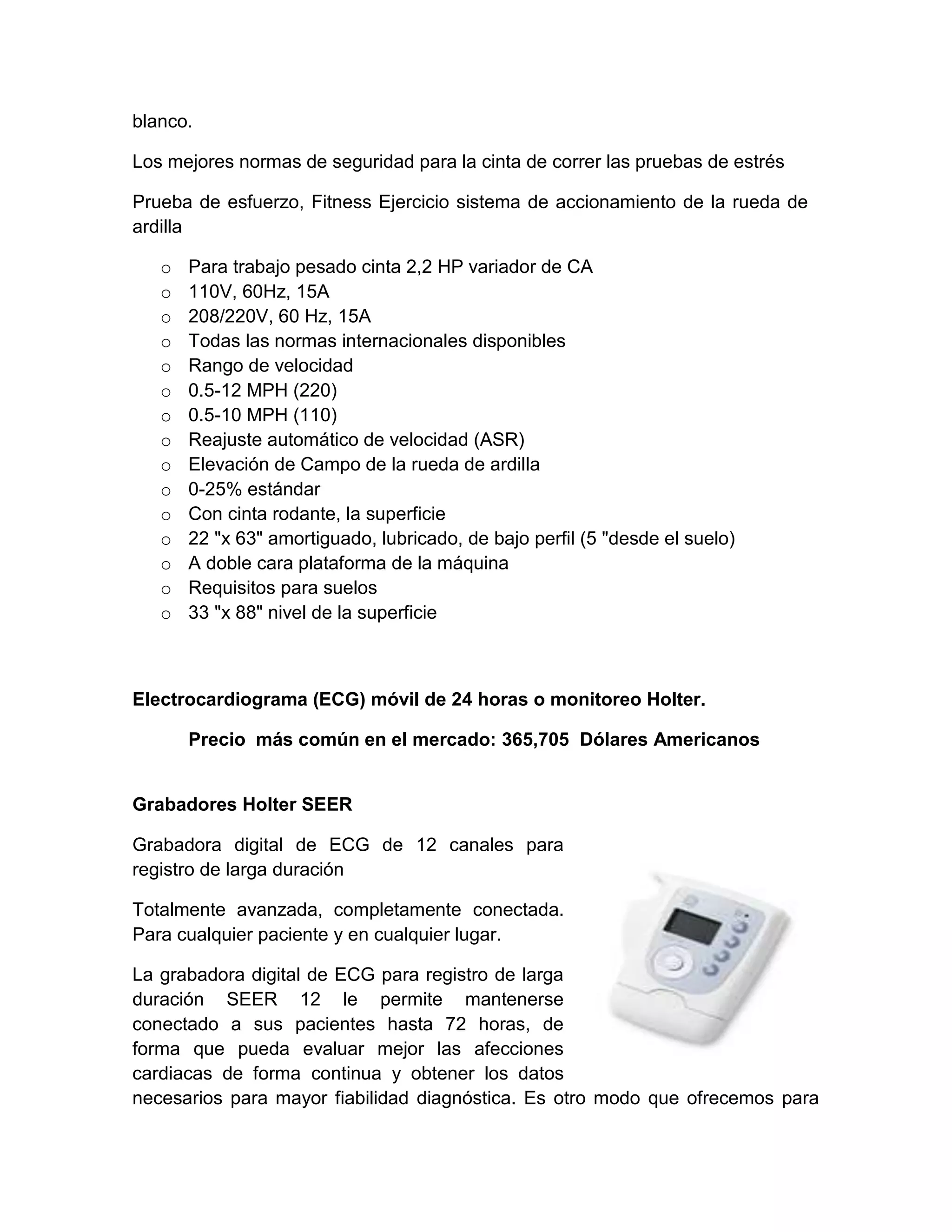 blanco.

Los mejores normas de seguridad para la cinta de correr las pruebas de estrés

Prueba de esfuerzo, Fitness Ejercicio sistema de accionamiento de la rueda de
ardilla

   o   Para trabajo pesado cinta 2,2 HP variador de CA
   o   110V, 60Hz, 15A
   o   208/220V, 60 Hz, 15A
   o   Todas las normas internacionales disponibles
   o   Rango de velocidad
   o   0.5-12 MPH (220)
   o   0.5-10 MPH (110)
   o   Reajuste automático de velocidad (ASR)
   o   Elevación de Campo de la rueda de ardilla
   o   0-25% estándar
   o   Con cinta rodante, la superficie
   o   22 "x 63" amortiguado, lubricado, de bajo perfil (5 "desde el suelo)
   o   A doble cara plataforma de la máquina
   o   Requisitos para suelos
   o   33 "x 88" nivel de la superficie



Electrocardiograma (ECG) móvil de 24 horas o monitoreo Holter.

       Precio más común en el mercado: 365,705 Dólares Americanos


Grabadores Holter SEER

Grabadora digital de ECG de 12 canales para
registro de larga duración

Totalmente avanzada, completamente conectada.
Para cualquier paciente y en cualquier lugar.

La grabadora digital de ECG para registro de larga
duración SEER 12 le permite mantenerse
conectado a sus pacientes hasta 72 horas, de
forma que pueda evaluar mejor las afecciones
cardiacas de forma continua y obtener los datos
necesarios para mayor fiabilidad diagnóstica. Es otro modo que ofrecemos para
 