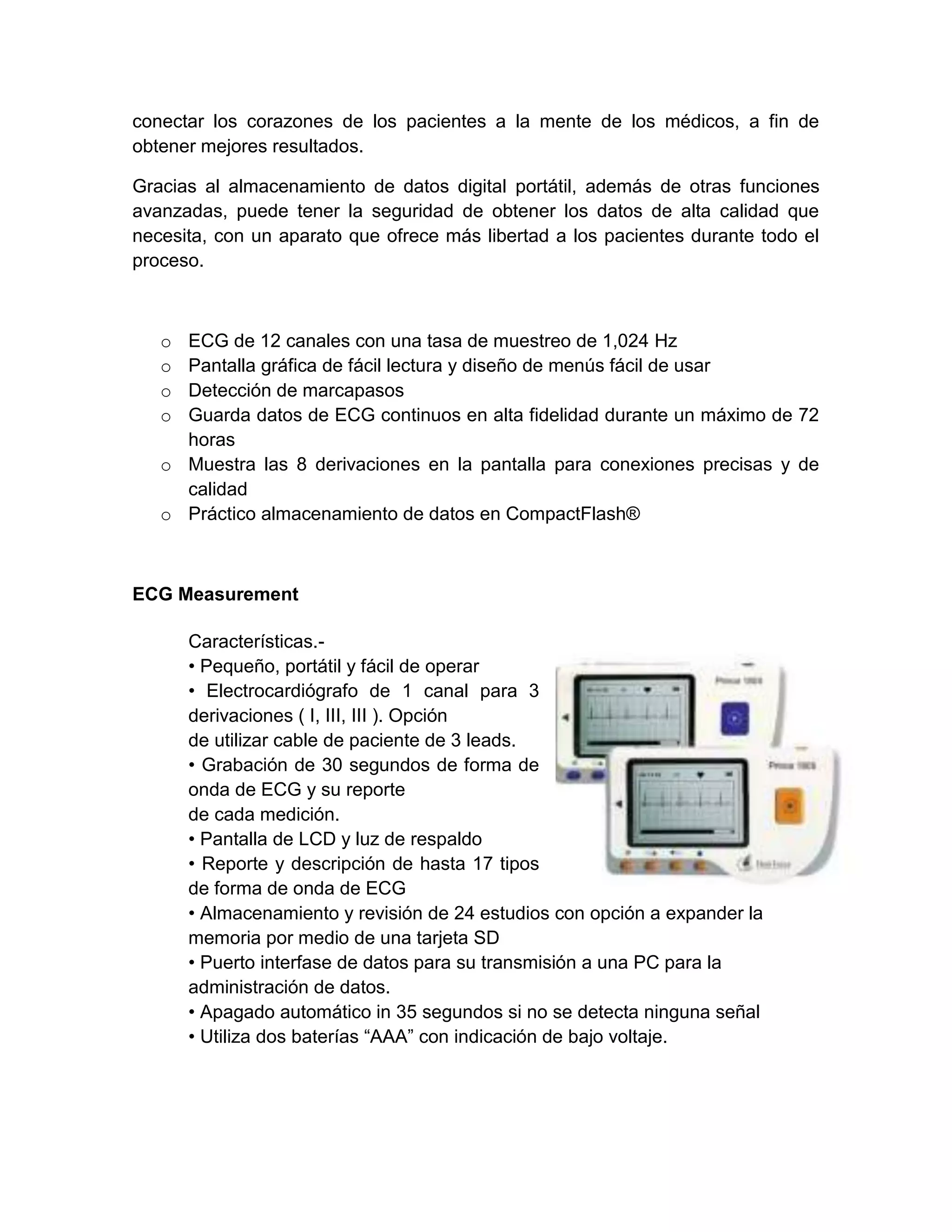 conectar los corazones de los pacientes a la mente de los médicos, a fin de
obtener mejores resultados.

Gracias al almacenamiento de datos digital portátil, además de otras funciones
avanzadas, puede tener la seguridad de obtener los datos de alta calidad que
necesita, con un aparato que ofrece más libertad a los pacientes durante todo el
proceso.



   o ECG de 12 canales con una tasa de muestreo de 1,024 Hz
   o Pantalla gráfica de fácil lectura y diseño de menús fácil de usar
   o Detección de marcapasos
   o Guarda datos de ECG continuos en alta fidelidad durante un máximo de 72
     horas
   o Muestra las 8 derivaciones en la pantalla para conexiones precisas y de
     calidad
   o Práctico almacenamiento de datos en CompactFlash®



ECG Measurement

       Características.-
       • Pequeño, portátil y fácil de operar
       • Electrocardiógrafo de 1 canal para 3
       derivaciones ( I, III, III ). Opción
       de utilizar cable de paciente de 3 leads.
       • Grabación de 30 segundos de forma de
       onda de ECG y su reporte
       de cada medición.
       • Pantalla de LCD y luz de respaldo
       • Reporte y descripción de hasta 17 tipos
       de forma de onda de ECG
       • Almacenamiento y revisión de 24 estudios con opción a expander la
       memoria por medio de una tarjeta SD
       • Puerto interfase de datos para su transmisión a una PC para la
       administración de datos.
       • Apagado automático in 35 segundos si no se detecta ninguna señal
       • Utiliza dos baterías “AAA” con indicación de bajo voltaje.
 