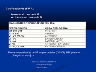 Clasificacion de el IM A.:

     transmural : con onda Q .
     no transmural : sin onda Q .




  Descenso persistente de ST en precordiales ( V2-V4): IMA posterior
    ( imagen en espejo ).

                        Revizar adicionalmante la
                           diapositiva de las
                           derivaciones
 