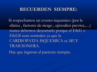 RECUERDEN SIEMPRE:

Si sospechamos un evento isquemico (por la
clínica , factores de riesgo , episodios previos,…)
nunca debemos descartarlo porque el EKG o
EKGS sean normales ya que la
CARDIOPATIA ISQUEMICA es MUY
TRAICIONERA.
Hay que ingresar al paciente siempre.
 