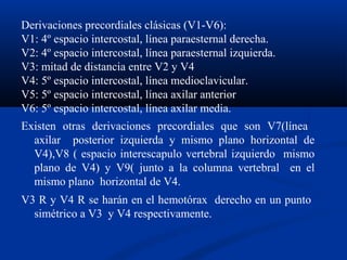 Derivaciones precordiales clásicas (V1-V6):
V1: 4º espacio intercostal, línea paraesternal derecha.
V2: 4º espacio intercostal, línea paraesternal izquierda.
V3: mitad de distancia entre V2 y V4
V4: 5º espacio intercostal, línea medioclavicular.
V5: 5º espacio intercostal, línea axilar anterior
V6: 5º espacio intercostal, línea axilar media.
Existen otras derivaciones precordiales que son V7(línea
  axilar posterior izquierda y mismo plano horizontal de
  V4),V8 ( espacio interescapulo vertebral izquierdo mismo
  plano de V4) y V9( junto a la columna vertebral en el
  mismo plano horizontal de V4.
V3 R y V4 R se harán en el hemotórax derecho en un punto
  simétrico a V3 y V4 respectivamente.
 