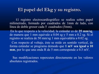 El papel del Ekg y su registro.
     El registro electrocardiográfico se realiza sobre papel
milimetrado, formado por cuadrados de 1mm de lado, con
línea de doble grosor cada 5 cuadrados (5mm).
 En lo que respecta a la velocidad, la estándar es de 25 mm/sg,
de manera que 1 mm equivale a 0.04 sg y 5 mm a 0.2 sg. Si el
registro se realiza de 50 mm/sg 1 mm equivaldría a 0.02 sg.
  Con respecto al voltaje, éste se mide en sentido vertical, de
forma estándar se programa demodo que 1 mV sea igual a 10
mm, por lo que una onda R de 5 mm corresponde a 0.5 mV.

  Sus modificaciones repercuten directamente en los valores
absolutos registrados.
 