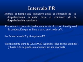 Intervalo PR
Expresa el tiempo que transcurre desde el comienzo de         la
  despolarización auricular hasta el comienzo de              la
  despolarización ventricular.

Por lo tanto representa fundamentalmente el retraso fisiológico de
  la conducción que se lleva a cavo en el nodo AV.

Lo forman la onda P y el segmento PR.


Normalmente dura de 0,12 a 0,20 segundos (algo menos en niños
  y hasta 0,22 segundos en ancianos sin ser anormal).
 