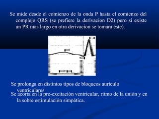 Se mide desde el comienzo de la onda P hasta el comienzo del
  complejo QRS (se prefiere la derivacion D2) pero si existe
  un PR mas largo en otra derivacion se tomara éste).




Se prolonga en distintos tipos de bloqueos aurículo
   ventriculares
Se acorta en la pre-excitación ventricular, ritmo de la unión y en
   la sobre estimulación simpática.
 