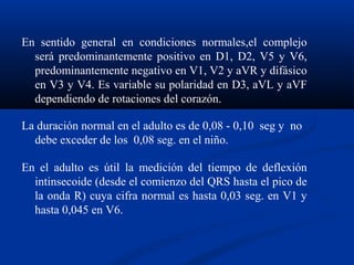 En sentido general en condiciones normales,el complejo
  será predominantemente positivo en D1, D2, V5 y V6,
  predominantemente negativo en V1, V2 y aVR y difásico
  en V3 y V4. Es variable su polaridad en D3, aVL y aVF
  dependiendo de rotaciones del corazón.

La duración normal en el adulto es de 0,08 - 0,10 seg y no
  debe exceder de los 0,08 seg. en el niño.

En el adulto es útil la medición del tiempo de deflexión
  intinsecoide (desde el comienzo del QRS hasta el pico de
  la onda R) cuya cifra normal es hasta 0,03 seg. en V1 y
  hasta 0,045 en V6.
 