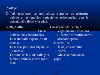 Voltaje:
Difícil establecer su normalidad superior aisladamente
  debido a las grandes variaciones relacionadas con la
  constitución física y la edad.
Voltaje Alto:                   Causas de Alto Voltaje
                      En las        Vagotonicos / astenicos
  derivaciones precordiales         Hipertrofias ventriculares
  La R mas alta supera los 30       Miocardiopatia
  mms o                           hipertrofica
  La S mas profunda supera los       Bloqueos de rama
  30 mms o                           WPW
  La suma de la R mas alta y la      Mala calibracion del
  S mas profunda supera los 40 papel
  mms.
 