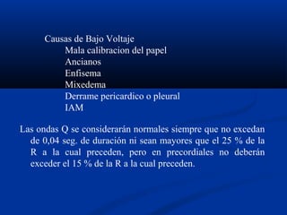Causas de Bajo Voltaje
          Mala calibracion del papel
          Ancianos
          Enfisema
          Mixedema
          Derrame pericardico o pleural
          IAM

Las ondas Q se considerarán normales siempre que no excedan
  de 0,04 seg. de duración ni sean mayores que el 25 % de la
  R a la cual preceden, pero en precordiales no deberán
  exceder el 15 % de la R a la cual preceden.
 