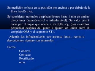 Su medición se basa en su posición por encima o por debajo de la
  línea isoeléctrica.
Se consideran normales desplazamientos hasta 1 mm en ambas
  direcciones (supradesnivel o infradesnivel). Su valor estará
  dado por el lugar que ocupe a los 0,08 seg. (dos cuadritos
  pequeños) después del punto J (punto de unión entre el
  complejo QRS y el segmento ST) .
 Además los infradesniveles con ascenso lento , rectos o
descendentes siempre son anormales

Forma
         Concavo
         Convexo
         Rectificado
         otras
 