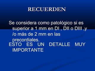 RECUERDEN

Se considera como patológico si es
 superior a 1 mm en DI , DII o DIII ,y
 /o más de 2 mm en las
 precordiales.
ESTO ES UN DETALLE MUY
 IMPORTANTE
 