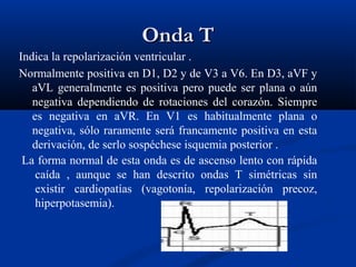 Onda T
Indica la repolarización ventricular .
Normalmente positiva en D1, D2 y de V3 a V6. En D3, aVF y
   aVL generalmente es positiva pero puede ser plana o aún
   negativa dependiendo de rotaciones del corazón. Siempre
   es negativa en aVR. En V1 es habitualmente plana o
   negativa, sólo raramente será francamente positiva en esta
   derivación, de serlo sospéchese isquemia posterior .
 La forma normal de esta onda es de ascenso lento con rápida
    caída , aunque se han descrito ondas T simétricas sin
    existir cardiopatías (vagotonía, repolarización precoz,
    hiperpotasemia).
 
