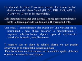 La altura de la Onda T no suele exceder los 6 mm en las
  derivaciones del plano frontal (DI, DII, DIII, AVR, AVL y
  AVF) y los 10 mm en las precordiales.
Más importante es saber que la onda T puede tener normalmente
  hasta la tercera parte de la altura de la R correspondiente.

Una onda T anormalmente alta puede ser una variante de la
  normalidad , pero obliga descartar la hiperpotasemia ,
  isquemia subendocárdica ,algunos tipos de crecimiento
  ventricular izquiedo , alcholismno etc.

T negativa son un signo de relativa alarma ya que pueden
observarse en la cardiopatía isquemica aguda.
 Para discriminar si efectivamente son de carácter agudo , debemos
observar su evolución en el tiempo .
 