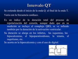 Intervalo QT
Se extiende desde el inicio de la onda Q al final de la onda T.
Varia con la frecuencia cardiaca .
Es un índice de la duración total del proceso de
   repolarización del corazón, aunque dado que en su
   medición se incluye el complejo QRS, se ve influido
   también por la duración de la activación ventricular.
Su duración se alarga en los infartos, las isquemias, las
   hipocalcemias, el hipoparatiroidismo, la tetania, el
   raquitismo, etc.
Se acorta en la hipercalcemia y con el uso de digital.
 