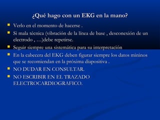 ¿Qué hago con un EKG en la mano?
   Verlo en el momento de hacerse .
   Si mala técnica (vibración de la línea de base , desconexión de un
    electrodo , …)debe repetirse.
   Seguir siempre una sistemática para su interpretación
   En la cabecera del EKG deben figurar siempre los datos mininos
    que se recomiendan en la próxima diapositiva .
   NO DUDAR EN CONSULTAR.
   NO ESCRIBIR EN EL TRAZADO
    ELECTROCARDIOGRAFICO.
 