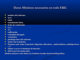 Datos Minimos necesarios en todo EKG

  nombre del enfermo.
 sexo .
 edad .
 constitución física .
 fecha de realización.
 hora .
 TA .
 calibración
 velocidad del papel.
   artefactos .
 patología base del enfermo .
 motivo de la peticion .
 fármacos que toma el paciente (digoxina, diureticos , antiarrítmicos ,antidepresivos
   ....)
 clínica o no en el momento de hacerlo .
 EKGs previos numerados .
(Deden anotarse estos datos en el mismo trazado electrocardiografico)
 