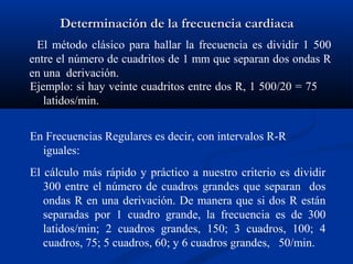 Determinación de la frecuencia cardiaca
 El método clásico para hallar la frecuencia es dividir 1 500
entre el número de cuadritos de 1 mm que separan dos ondas R
en una derivación.
Ejemplo: si hay veinte cuadritos entre dos R, 1 500/20 = 75
   latidos/min.


En Frecuencias Regulares es decir, con intervalos R-R
  iguales:
El cálculo más rápido y práctico a nuestro criterio es dividir
   300 entre el número de cuadros grandes que separan dos
   ondas R en una derivación. De manera que si dos R están
   separadas por 1 cuadro grande, la frecuencia es de 300
   latidos/min; 2 cuadros grandes, 150; 3 cuadros, 100; 4
   cuadros, 75; 5 cuadros, 60; y 6 cuadros grandes, 50/min.
 