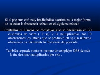 Si el paciente está muy bradicárdico o arrítmico la mejor forma
de calcular la frecuencia se basa en el siguiente método:
Contamos el número de complejos que se encuentran en 30
  cuadrados de 5mm ( 6 sg) y lo multiplicamos por 10
  obtendremos los latidos que se producen 60 sg (un minuto),
  obteniendo así fácilmente la frecuencia del paciente.

 También se puede contar el numero de complejos QRS de toda
   la tira de ritmo multiplicarlos por seis .
 