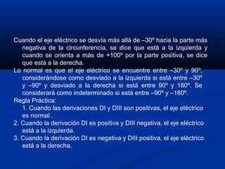 Cuando el eje eléctrico se desvía más allá de –30º hacia la parte más
   negativa de la circunferencia, se dice que está a la izquierda y
   cuando se orienta a más de +100º por la parte positiva, se dice
   que está a la derecha.
Lo normal es que el eje eléctrico se encuentre entre –30º y 90º,
   considerándose como desviado a la izquierda si está entre –30º
   y –90º y desviado a la derecha si está entre 90º y 180º. Se
   considerará como indeterminado si está entre –90º y –180º.
Regla Práctica:
   1. Cuando las derivaciones DI y DIII son positivas, el eje eléctrico
   es normal .
2. Cuando la derivación DI es positiva y DIII negativa, el eje eléctrico
   está a la izquierda.
3. Cuando la derivación DI es negativa y DIII positiva, el eje eléctrico
   está a la derecha.
 