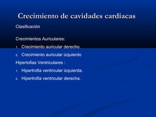 Crecimiento de cavidades cardiacas
Clasificación

Crecimientos Auriculares:
1.   Crecimiento auricular derecho.
2.   Crecimiento auricular izquierdo
Hipertofias Ventriculares :
1.   Hipertrofia ventricular izquierda.
2.   Hipertrofia ventricular derecha.
 
