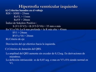 Hipertrofia ventricular izquierdo
A) Criterios basados en el voltaje
RDI + SDIII > 25mm
        RaVL > 11mm
        RaVF > 20mm
Índice de Sokolow Positivo :
      S (V1 Ó V2) + R (V5 Ó V6) = 35 mm o más
En V1 a V6: La S mas profunda + la R más alta > 45mm
      SV1 > 24mm
      RV5 o V6 > 26mm
B) Criterio de eje
Desviación del eje eléctrico hacia la izquierda.
C) Criterios de duración del QRS.
La amplitud del QRS aumenta sin exceder de 0,12seg. En derivaciones de
   miembros.
La deflexión intrisecoide es de 0,45 seg. o mas en V5 oV6 siendo normal en
   V1.
 