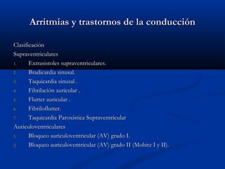 Arritmias y trastornos de la conducción

Clasificación
Supraventriculares
1.     Extrasistoles supraventriculares.
2.     Bradicardia sinusal.
3.     Taquicardia sinusal .
4.     Fibrilación auricular .
5.     Flutter auricular .
6.     Fibriloflutter.
7.     Taquicardia Paroxística Supraventricular
Auriculoventriculares
1.     Bloqueo auriculoventricular (AV) grado I.
2.     Bloqueo auriculoventricular (AV) grado II (Mobitz I y II).
 