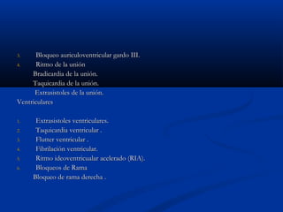 3.     Bloqueo auriculoventricular gardo III.
4.     Ritmo de la unión
     Bradicardia de la unión.
     Taquicardia de la unión.
      Extrasistoles de la unión.
Ventriculares

1.    Extrasistoles ventriculares.
2.    Taquicardia ventricular .
3.    Flutter ventricular .
4.    Fibrilación ventricular.
5.    Ritmo ideoventricualar acelerado (RIA).
6.    Bloqueos de Rama
     Bloqueo de rama derecha .
 