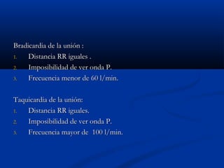 Bradicardia de la unión :
1.   Distancia RR iguales .
2.   Imposibilidad de ver onda P.
3.   Frecuencia menor de 60 l/min.

Taquicardia de la unión:
1.  Distancia RR iguales.
2.  Imposibilidad de ver onda P.
3.  Frecuencia mayor de 100 l/min.
 