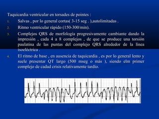 Taquicardia ventricular en torsades de pointes :
1.   Salvas , por lo general cortas( 3-15 seg . ),autolimitadas .
2.   Ritmo ventricular rápido (150-300/min).
3.   Complejos QRS de morfología progresivamente cambiante dando la
     impresión , cada 4 a 8 complejos , de que se produce una torsión
     paulatina de las puntas del complejo QRS alrededor de la línea
     isoeléctrica .
4.   El ritmo de base , en ausencia de taquicardia , es por lo general lento y
     suele presentar QT largo (500 mseg o más ), siendo elm primer
     complejo de cadad crisis relativamente tardío.
 