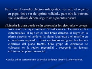 Para que el estudio electrocardiográfico sea útil, el registro
 en papel debe ser de optima calidad.y para ello la persona
 que lo realizara deberá seguir los siguientes pasos:

a)Limpiar la zona donde serán conectados los electrodos y colocar
   los mismos en lugar correcto. Se colocaran 4 electrodos en las
   extremidades: el rojo en el ante brazo derecho, el negro en la
   pierna derecha, el verde en la pierna izquierda y el amarillo en
   el antebrazo izquierdo . Estos electrodos recogerán las fuerzas
   eléctricas del plano frontal. Otro grupo de electrodos se
   colocaran en la región precordial y recogerán las fuerzas
   eléctricas del plano horizontal .

 Con los cables correctamente colocados podemos obtener 12 derivaciones.
 