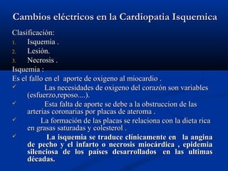 Cambios eléctricos en la Cardiopatia Isquemica
Clasificación:
1.   Isquemia .
2.   Lesión.
3.   Necrosis .
Isquemia :
Es el fallo en el aporte de oxigeno al miocardio .
           Las necesidades de oxigeno del corazón son variables
     (esfuerzo,reposo....).
           Esta falta de aporte se debe a la obstruccion de las
     arterias coronarias por placas de ateroma .
         La formación de las placas se relaciona con la dieta rica
     en grasas saturadas y colesterol .
           La isquemia se traduce clínicamente en la angina
     de pecho y el infarto o necrosis miocárdica , epidemia
     silenciosa de los países desarrollados en las ultimas
     décadas.
 