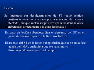 Lesión:

Se interpreta por desplazamientos de ST (cuyo sentido
  positivo o negativo está dado por la ubicación de la zona
  afectada , aunque suelen ser positivos para las derivaciones
  enfrentadas directamente a la zona lesionada )
En caso de lesión subendocárdica el descenso del ST es en
  general cóncavo respecto a la línea isoeléctrica.

El ascenso del ST en la lesión subepicárdica que se ve en la fase
   aguda del IMA , cualquiera que sea su altura va
   disminuyendo con el paso del tiempo .
 