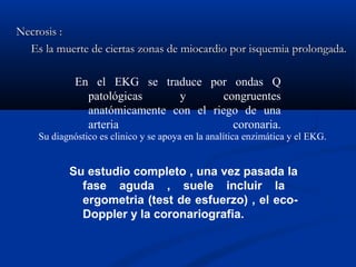 Necrosis :
  Es la muerte de ciertas zonas de miocardio por isquemia prolongada.

             En el EKG se traduce por ondas Q
               patológicas     y        congruentes
               anatómicamente con el riego de una
               arteria                    coronaria.
    Su diagnóstico es clinico y se apoya en la analítica enzimática y el EKG.


           Su estudio completo , una vez pasada la
             fase aguda , suele incluir la
             ergometria (test de esfuerzo) , el eco-
             Doppler y la coronariografia.
 