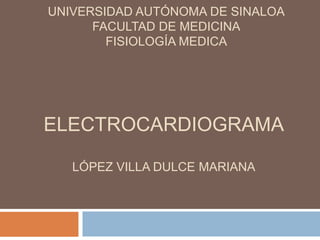UNIVERSIDAD AUTÓNOMA DE SINALOA
      FACULTAD DE MEDICINA
        FISIOLOGÍA MEDICA




ELECTROCARDIOGRAMA

   LÓPEZ VILLA DULCE MARIANA
 