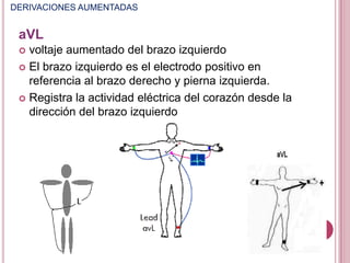 DERIVACIONES AUMENTADAS

aVL
voltaje aumentado del brazo izquierdo
 El brazo izquierdo es el electrodo positivo en
referencia al brazo derecho y pierna izquierda.
 Registra la actividad eléctrica del corazón desde la
dirección del brazo izquierdo


 