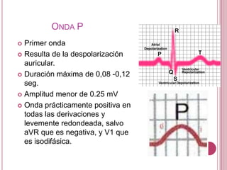 ONDA P
Primer onda
 Resulta de la despolarización
auricular.
 Duración máxima de 0,08 -0,12
seg.
 Amplitud menor de 0.25 mV
 Onda prácticamente positiva en
todas las derivaciones y
levemente redondeada, salvo
aVR que es negativa, y V1 que
es isodifásica.


 