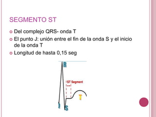 SEGMENTO ST
Del complejo QRS- onda T
 El punto J: unión entre el fin de la onda S y el inicio
de la onda T
 Longitud de hasta 0,15 seg


 