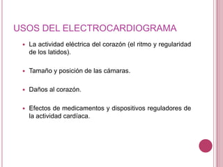 USOS DEL ELECTROCARDIOGRAMA


La actividad eléctrica del corazón (el ritmo y regularidad
de los latidos).



Tamaño y posición de las cámaras.



Daños al corazón.



Efectos de medicamentos y dispositivos reguladores de
la actividad cardíaca.

 