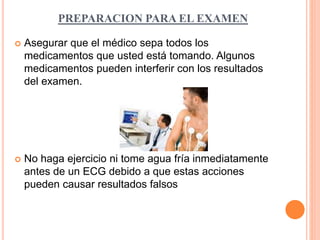 PREPARACION PARA EL EXAMEN 
 Asegurar que el médico sepa todos los 
medicamentos que usted está tomando. Algunos 
medicamentos pueden interferir con los resultados 
del examen. 
 No haga ejercicio ni tome agua fría inmediatamente 
antes de un ECG debido a que estas acciones 
pueden causar resultados falsos 
 